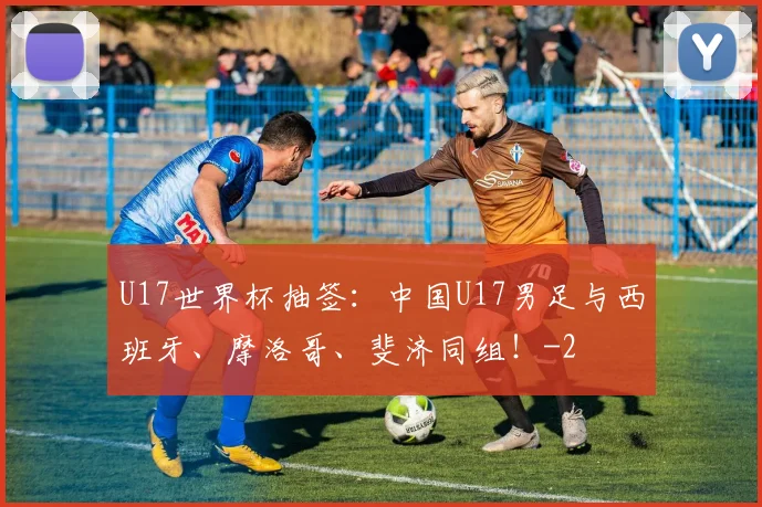 U17世界杯抽签:中国U17男足与西班牙、摩洛哥、斐济同组!