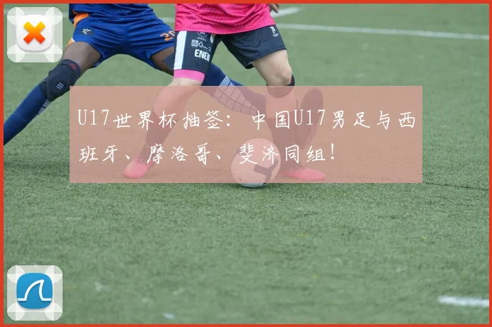 U17世界杯抽签：中国U17男足与西班牙、摩洛哥、斐济同组！