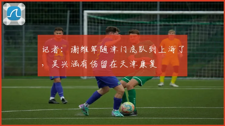 记者：谢维军随津门虎队到上海了，吴兴涵有伤留在天津康复