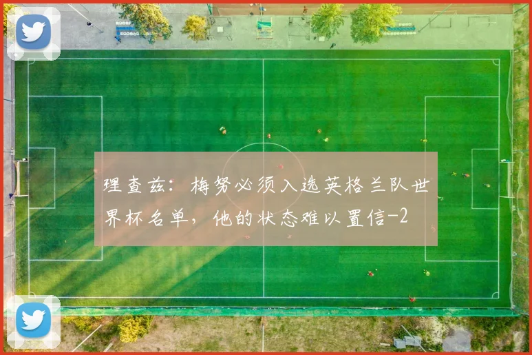 理查兹:梅努必须入选英格兰队世界杯名单,他的状态难以置信