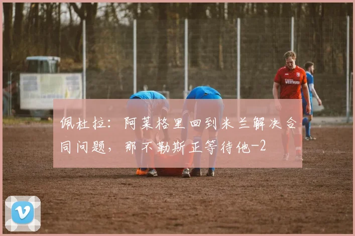 佩杜拉:阿莱格里回到米兰解决合同问题,那不勒斯正等待他