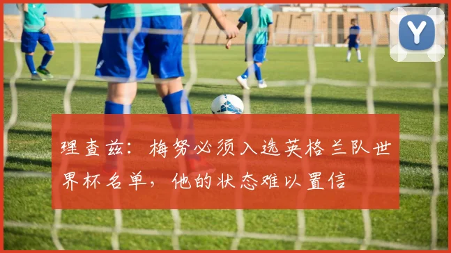 理查兹：梅努必须入选英格兰队世界杯名单，他的状态难以置信
