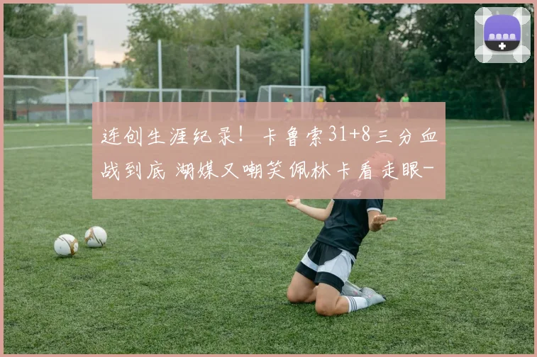 连创生涯纪录!卡鲁索31+8三分血战到底 湖媒又嘲笑佩林卡看走眼