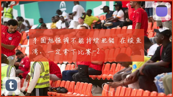 李国旭强调不能持续犯错 在梭鱼湾,一定拿下比赛
