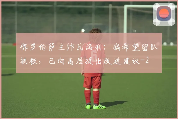 佛罗伦萨主帅瓦诺利:我希望留队执教,已向高层提出改进建议