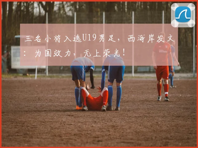 三名小将入选U19男足,西海岸发文:为国效力,无上荣光!