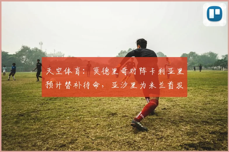 天空体育：莫德里奇对阵卡利亚里预计替补待命，亚沙里为米兰首发