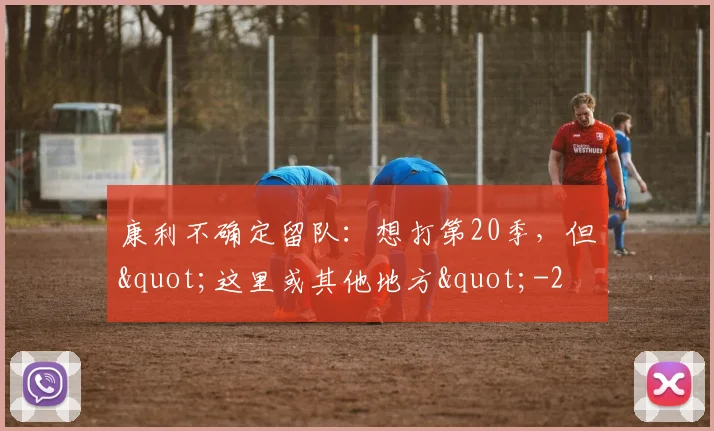 康利不确定留队:想打第20季,但"这里或其他地方"