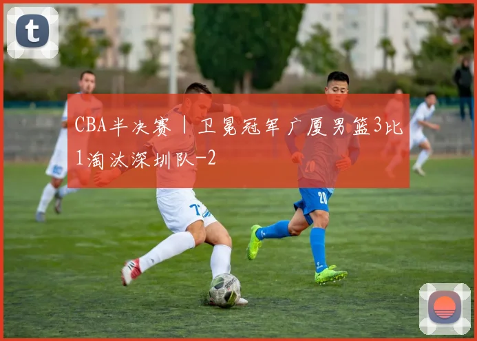 CBA半决赛|卫冕冠军广厦男篮3比1淘汰深圳队