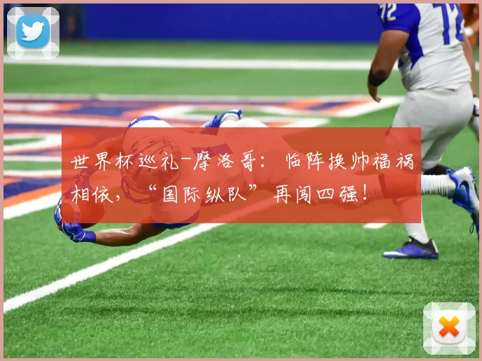 世界杯巡礼-摩洛哥：临阵换帅福祸相依，“国际纵队”再闯四强！
