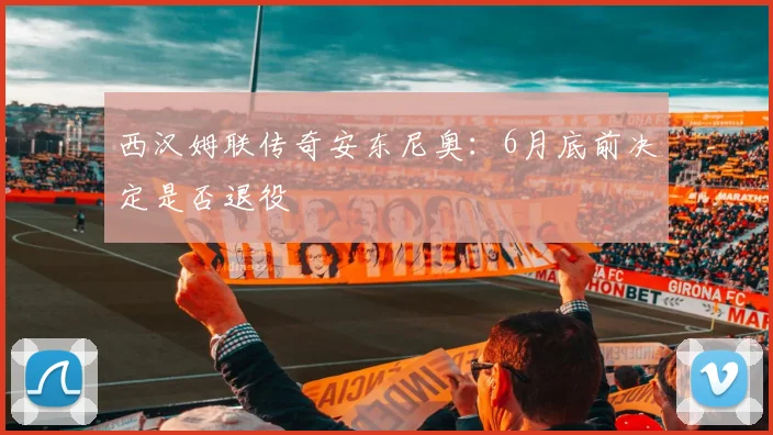 西汉姆联传奇安东尼奥:6月底前决定是否退役