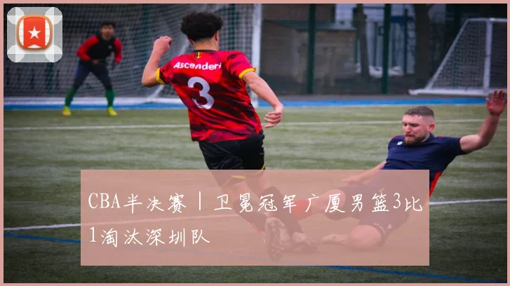 CBA半决赛｜卫冕冠军广厦男篮3比1淘汰深圳队