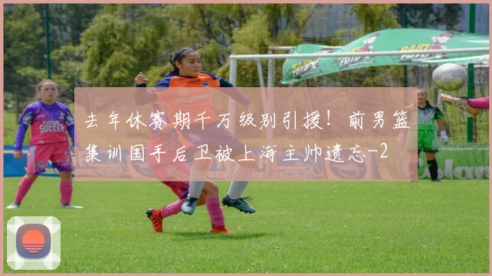 去年休赛期千万级别引援!前男篮集训国手后卫被上海主帅遗忘