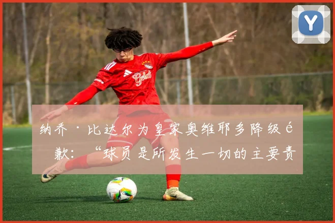 纳乔·比达尔为皇家奥维耶多降级道歉：“球员是所发生一切的主要责任人”
