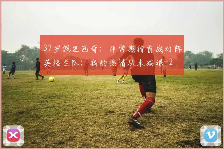 37岁佩里西奇:非常期待首战对阵英格兰队;我的热情从未减退