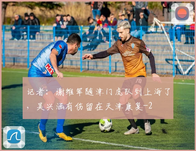 记者:谢维军随津门虎队到上海了,吴兴涵有伤留在天津康复