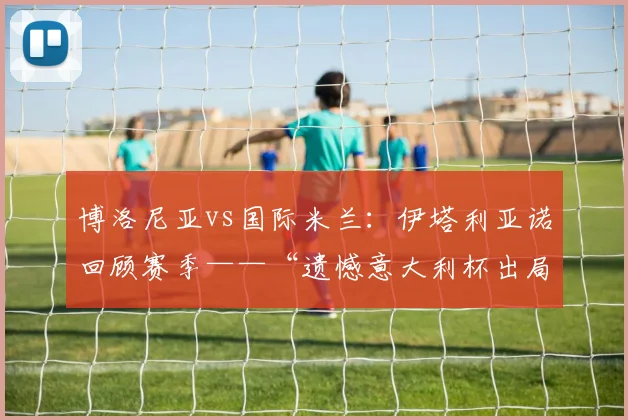 博洛尼亚vs国际米兰：伊塔利亚诺回顾赛季——“遗憾意大利杯出局”