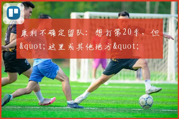康利不确定留队:想打第20季,但"这里或其他地方"