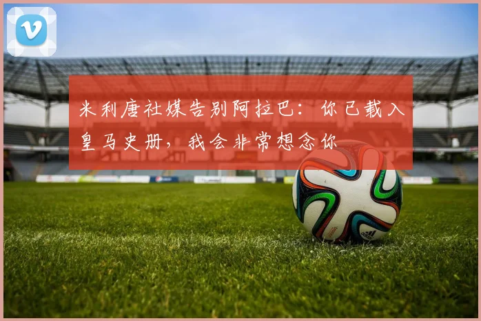 米利唐社媒告别阿拉巴：你已载入皇马史册，我会非常想念你