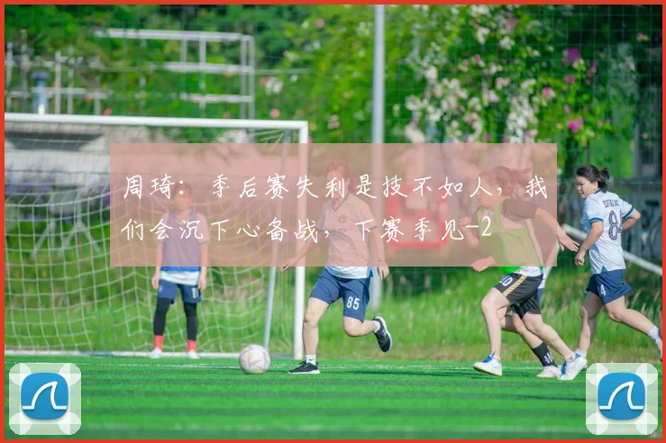 周琦:季后赛失利是技不如人,我们会沉下心备战,下赛季见