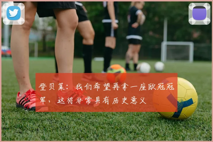 登贝莱：我们希望再拿一座欧冠冠军，这将非常具有历史意义