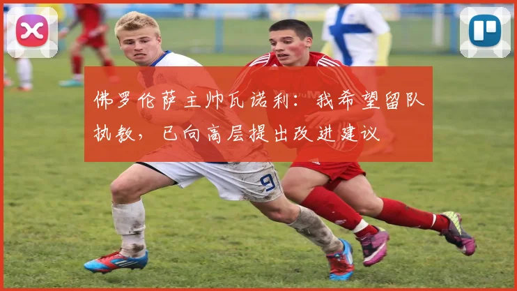 佛罗伦萨主帅瓦诺利：我希望留队执教，已向高层提出改进建议