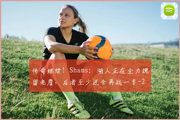 传奇继续!Shams:湖人正在全力挽留老詹,后者至少还会再战一季