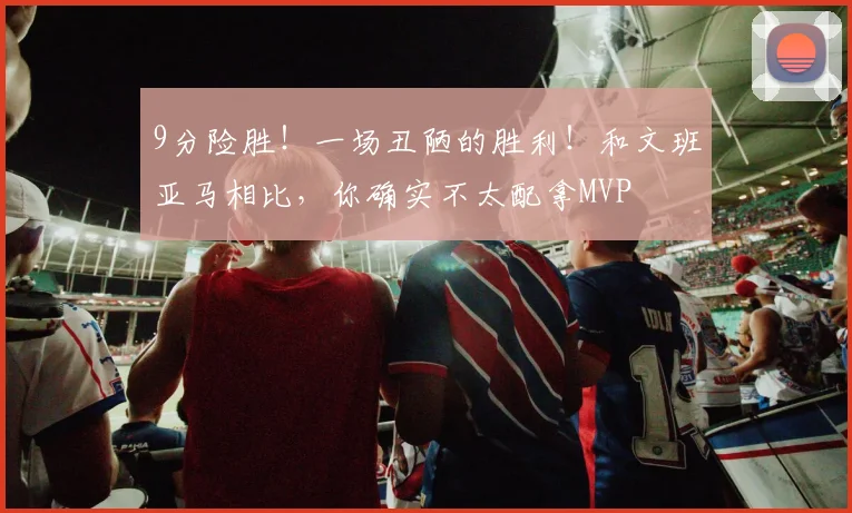 9分险胜！一场丑陋的胜利！和文班亚马相比，你确实不太配拿MVP