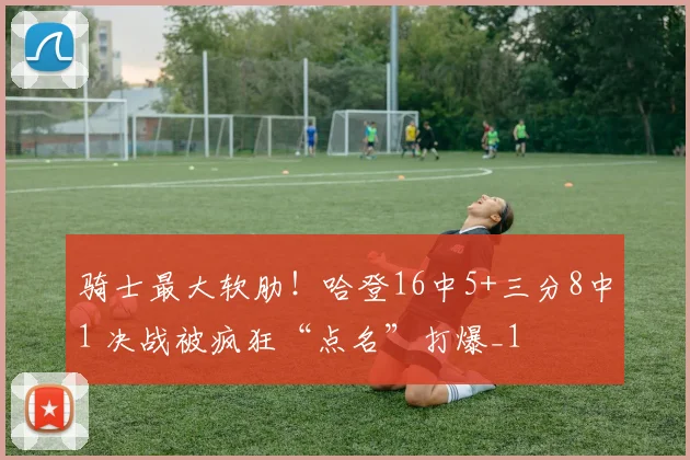 骑士最大软肋！哈登16中5+三分8中1 决战被疯狂“点名”打爆_1
