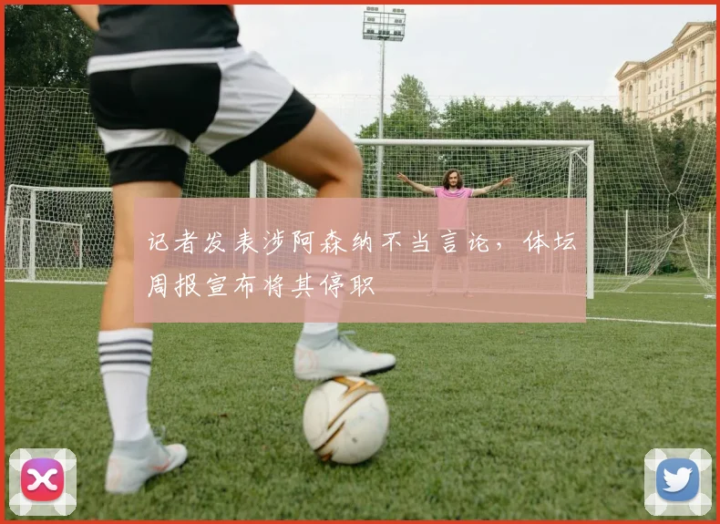 记者发表涉阿森纳不当言论，体坛周报宣布将其停职