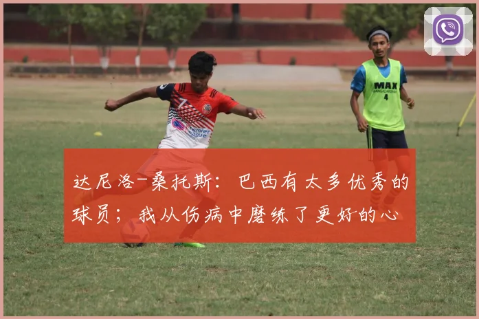 达尼洛-桑托斯：巴西有太多优秀的球员；我从伤病中磨练了更好的心态