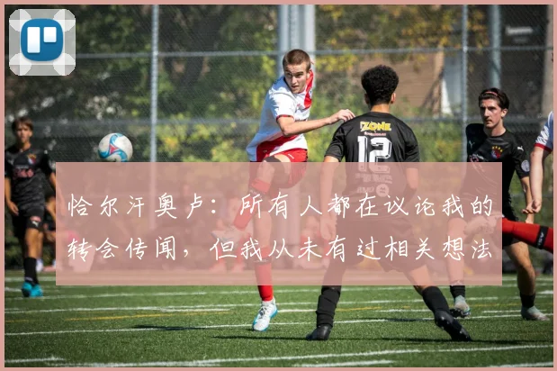 恰尔汗奥卢：所有人都在议论我的转会传闻，但我从未有过相关想法