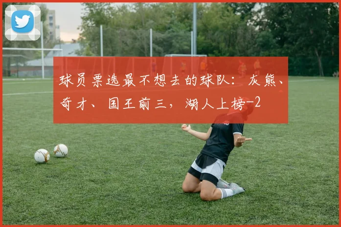 球员票选最不想去的球队:灰熊、奇才、国王前三,湖人上榜