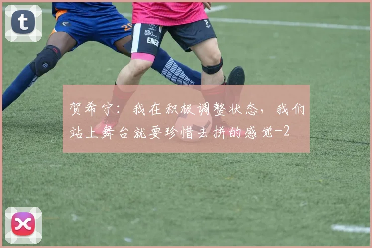 贺希宁:我在积极调整状态,我们站上舞台就要珍惜去拼的感觉