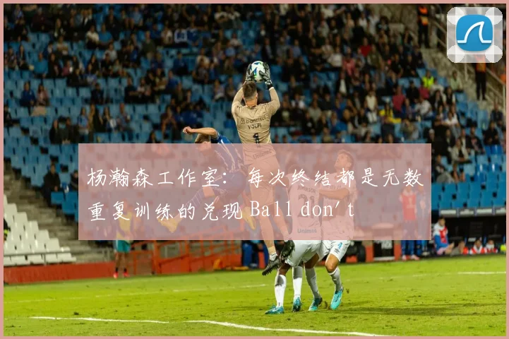 杨瀚森工作室：每次终结都是无数重复训练的兑现 Ball don't lie!