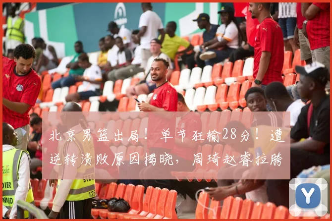 北京男篮出局！单节狂输28分！遭逆转溃败原因揭晓，周琦赵睿拉胯