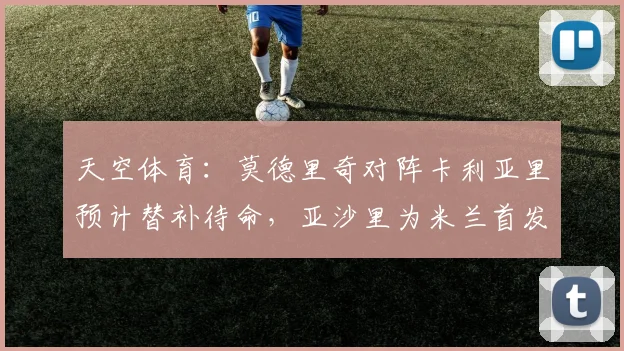 天空体育：莫德里奇对阵卡利亚里预计替补待命，亚沙里为米兰首发