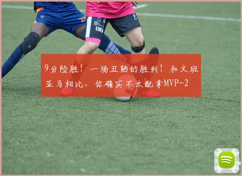 9分险胜!一场丑陋的胜利!和文班亚马相比,你确实不太配拿MVP