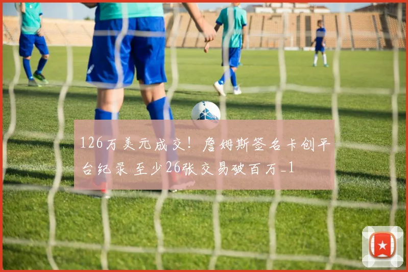 126万美元成交!詹姆斯签名卡创平台纪录 至少26张交易破百万_1