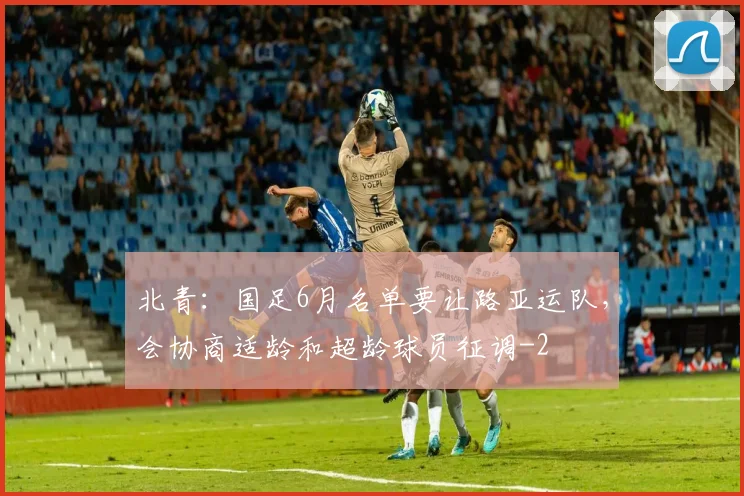 北青:国足6月名单要让路亚运队,会协商适龄和超龄球员征调
