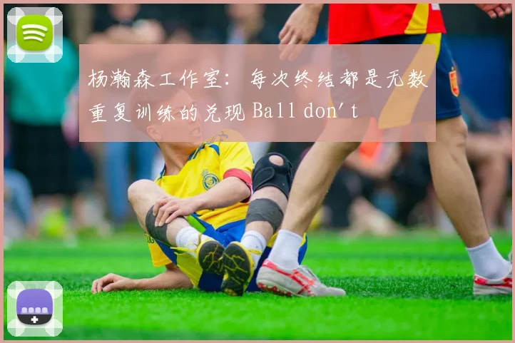 杨瀚森工作室:每次终结都是无数重复训练的兑现 Ball don't lie!