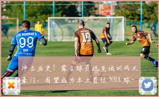 冲击历史!蒙古球员迈克试训两大豪门,有望成为本土首位 NBA 球