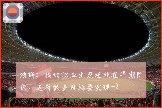 赖斯:我的职业生涯还处在早期阶段,还有很多目标要实现