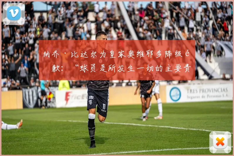 纳乔·比达尔为皇家奥维耶多降级道歉：“球员是所发生一切的主要责任人”
