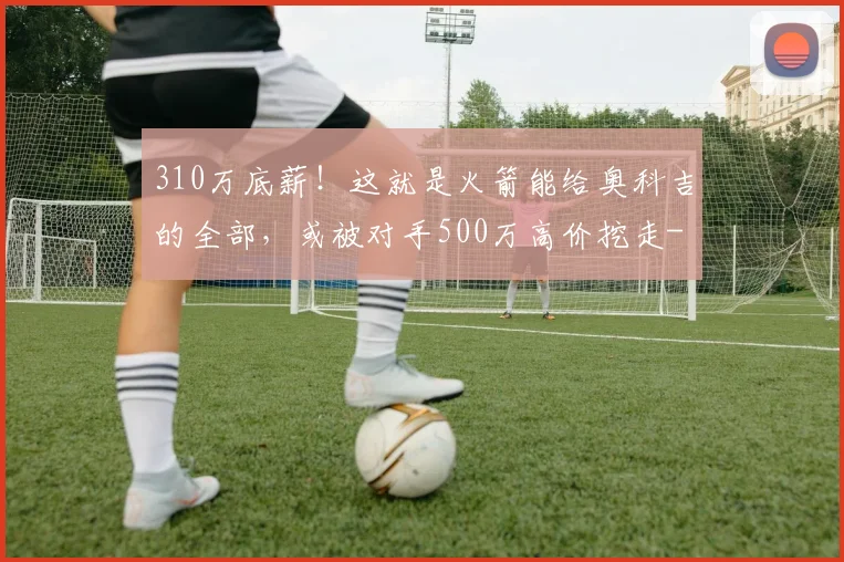 310万底薪!这就是火箭能给奥科吉的全部,或被对手500万高价挖走
