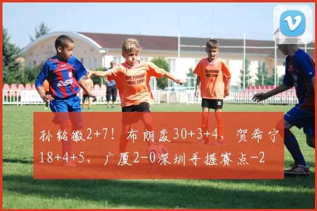 孙铭徽2+7!布朗轰30+3+4,贺希宁18+4+5,广厦2-0深圳手握赛点