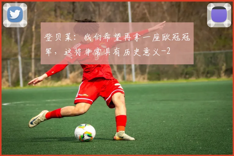 登贝莱:我们希望再拿一座欧冠冠军,这将非常具有历史意义