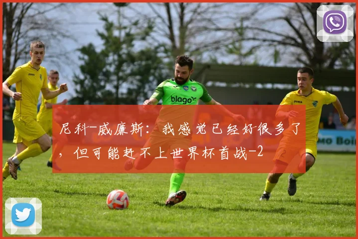 尼科-威廉斯:我感觉已经好很多了,但可能赶不上世界杯首战