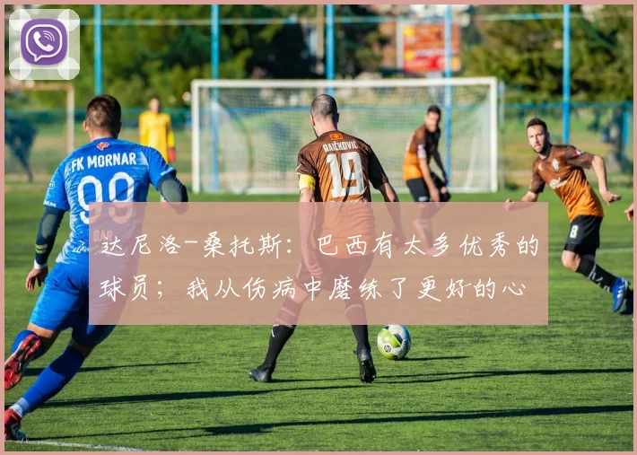 达尼洛-桑托斯:巴西有太多优秀的球员;我从伤病中磨练了更好的心态