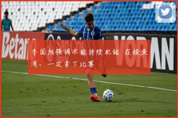 李国旭强调不能持续犯错  在梭鱼湾，一定拿下比赛